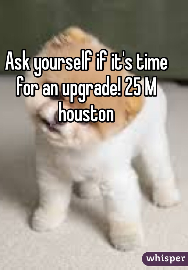 
Ask yourself if it's time for an upgrade! 25 M houston