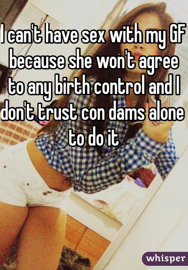 I can't have sex with my GF because she won't agree to any birth control and I don't trust con dams alone to do it