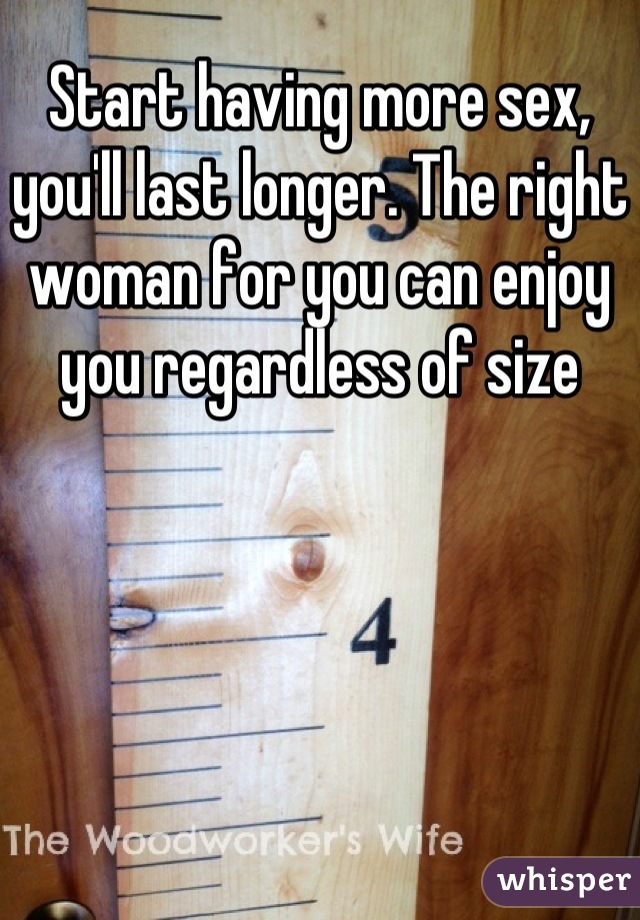 Start having more sex, you'll last longer. The right woman for you can enjoy you regardless of size