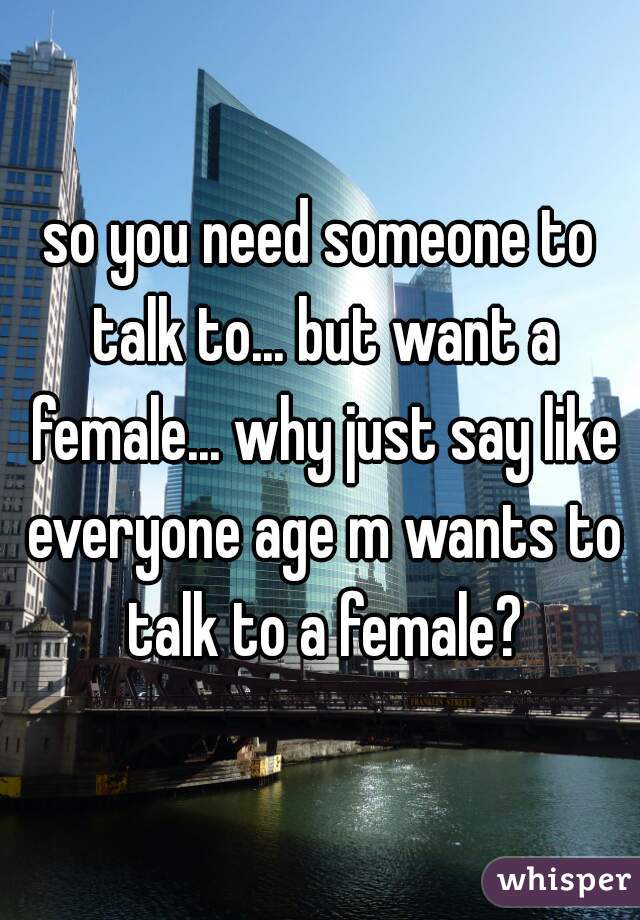 so you need someone to talk to... but want a female... why just say like everyone age m wants to talk to a female?