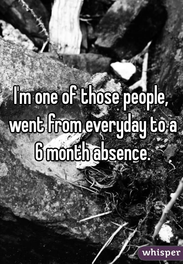 I'm one of those people, went from everyday to a 6 month absence.