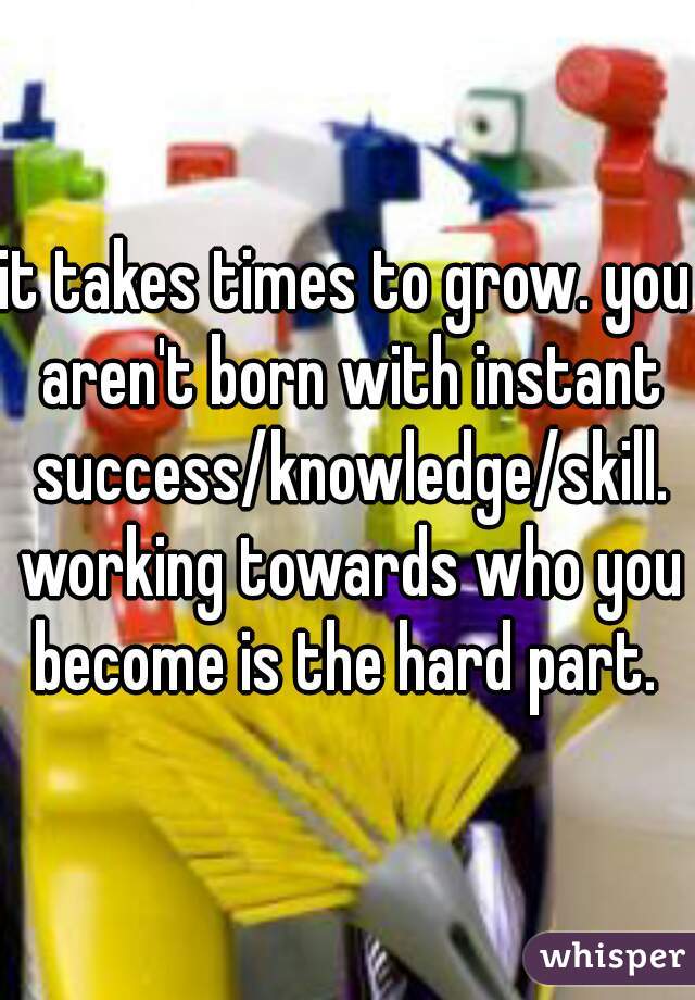 it takes times to grow. you aren't born with instant success/knowledge/skill. working towards who you become is the hard part. 