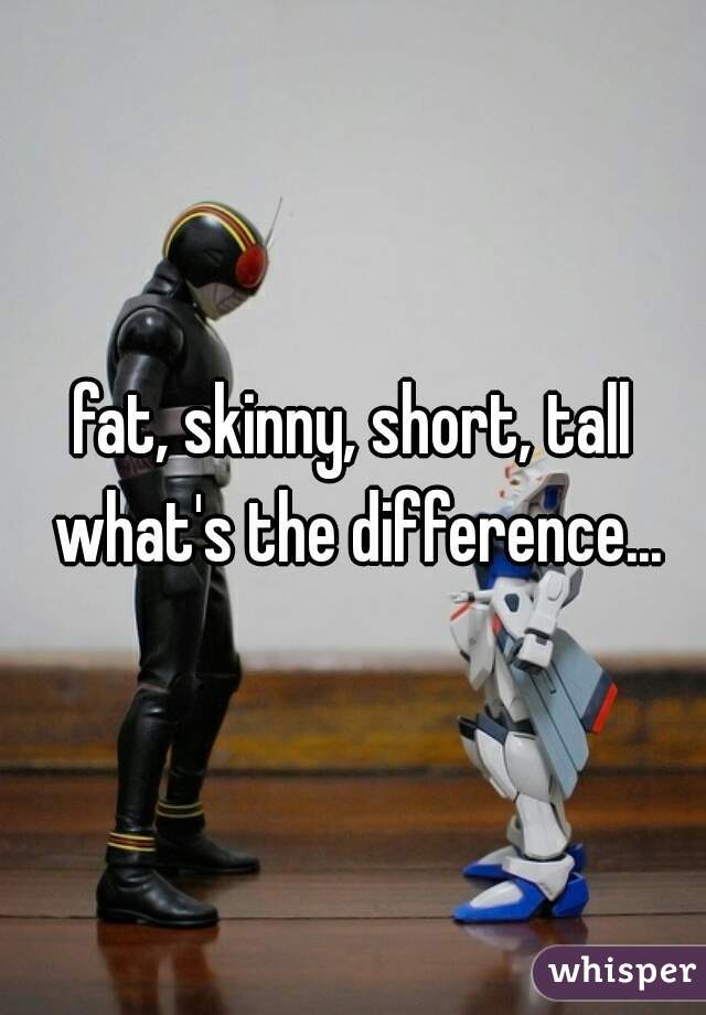 fat, skinny, short, tall what's the difference...