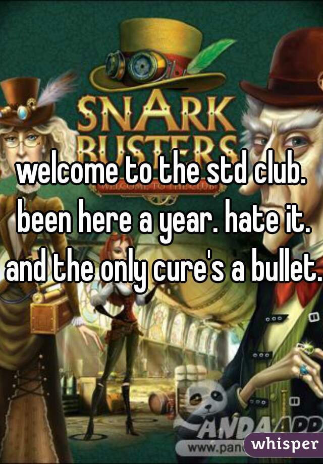 welcome to the std club. been here a year. hate it. and the only cure's a bullet.