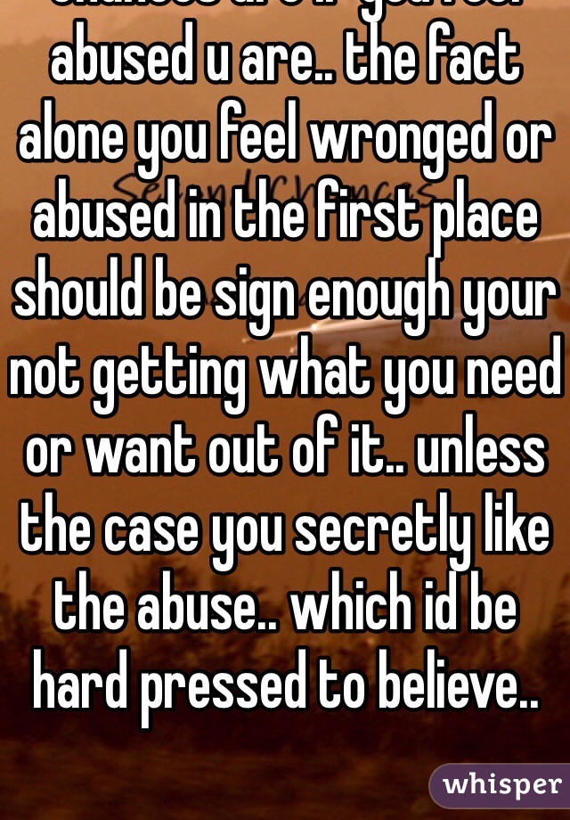 chances are if you feel abused u are.. the fact alone you feel wronged or abused in the first place should be sign enough your not getting what you need or want out of it.. unless the case you secretly like the abuse.. which id be hard pressed to believe..