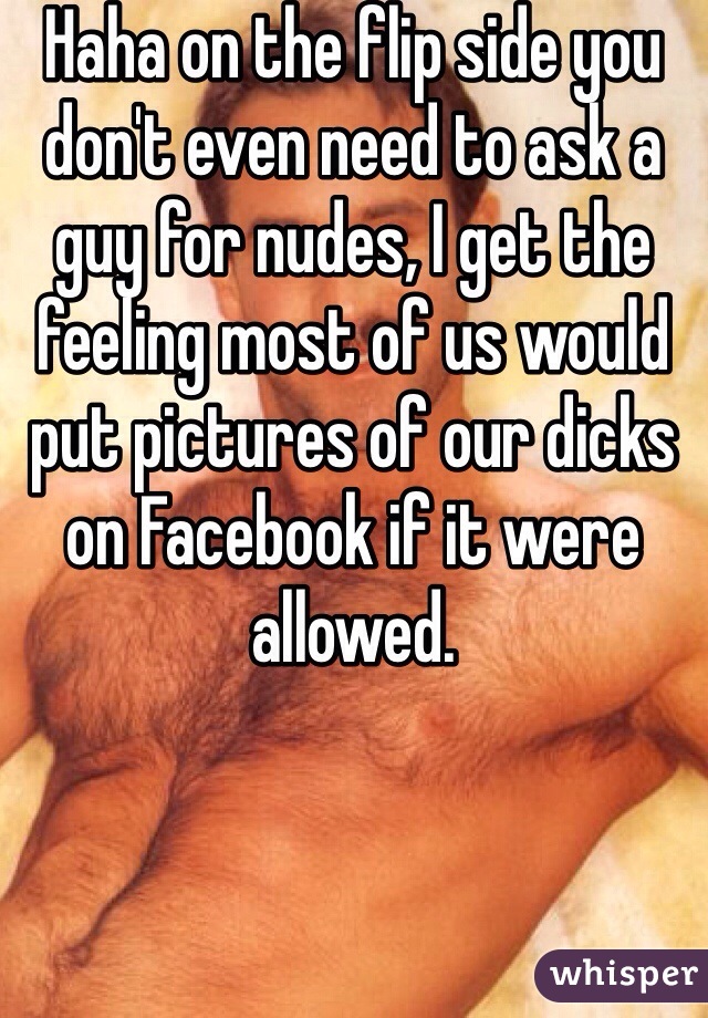 Haha on the flip side you don't even need to ask a guy for nudes, I get the feeling most of us would put pictures of our dicks on Facebook if it were allowed. 