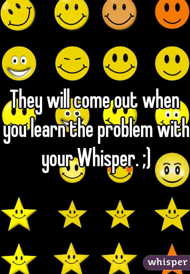 They will come out when you learn the problem with your Whisper. ;)