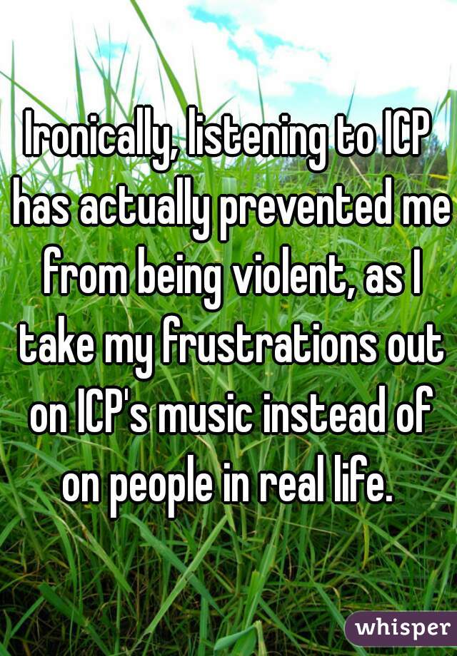 Ironically, listening to ICP has actually prevented me from being violent, as I take my frustrations out on ICP's music instead of on people in real life. 