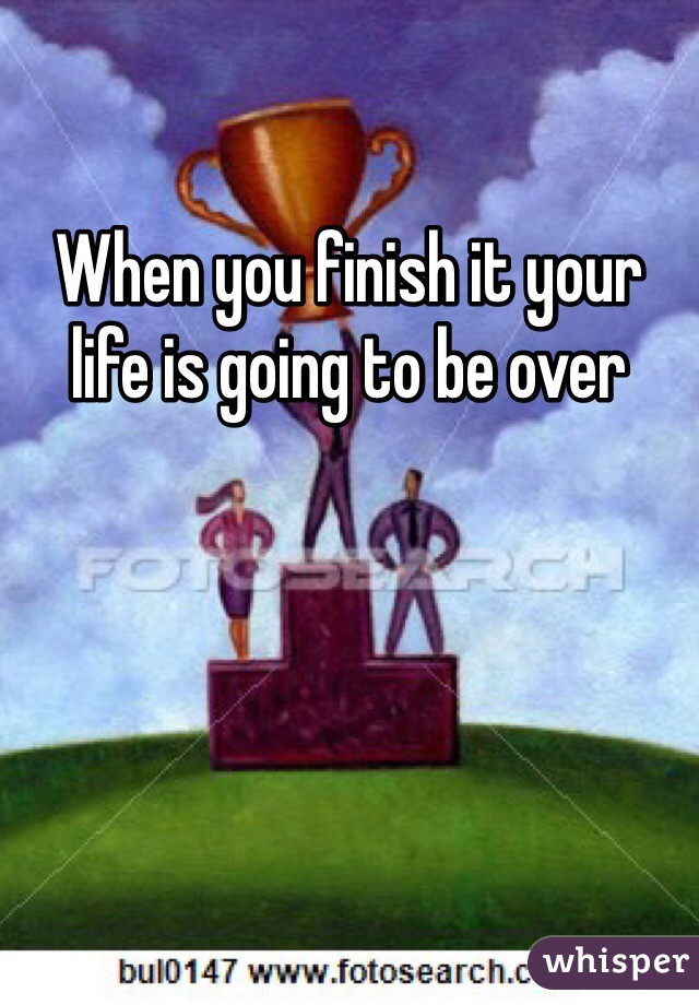 When you finish it your life is going to be over