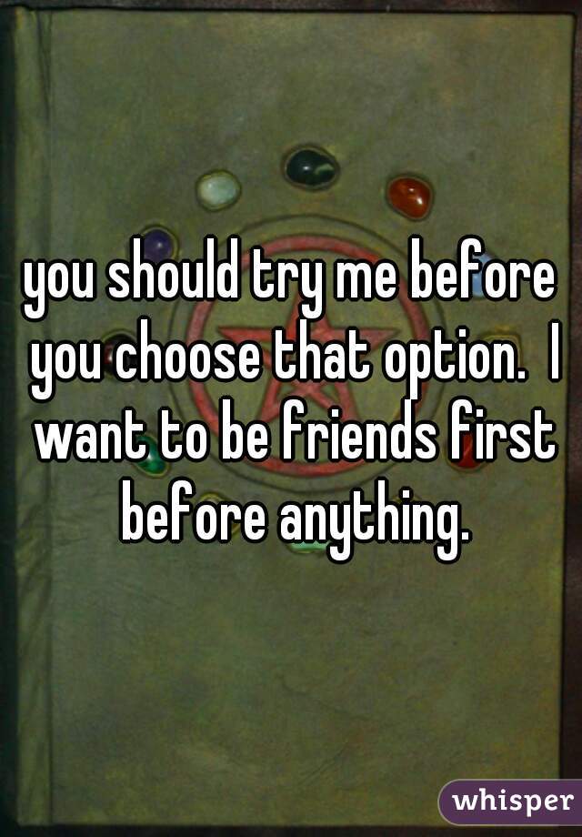 you should try me before you choose that option.  I want to be friends first before anything.