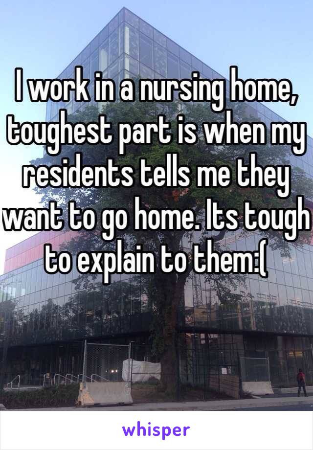 I work in a nursing home, toughest part is when my residents tells me they want to go home. Its tough to explain to them:( 