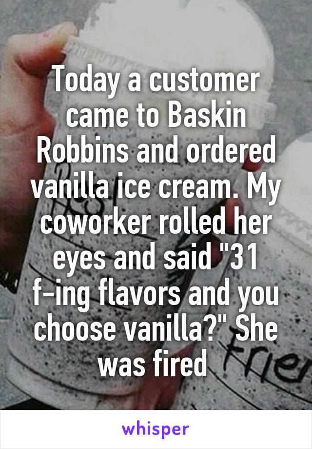 Today a customer came to Baskin Robbins and ordered vanilla ice cream. My coworker rolled her eyes and said "31 f-ing flavors and you choose vanilla?" She was fired 