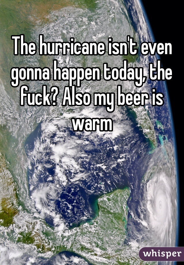 The hurricane isn't even gonna happen today, the fuck? Also my beer is warm