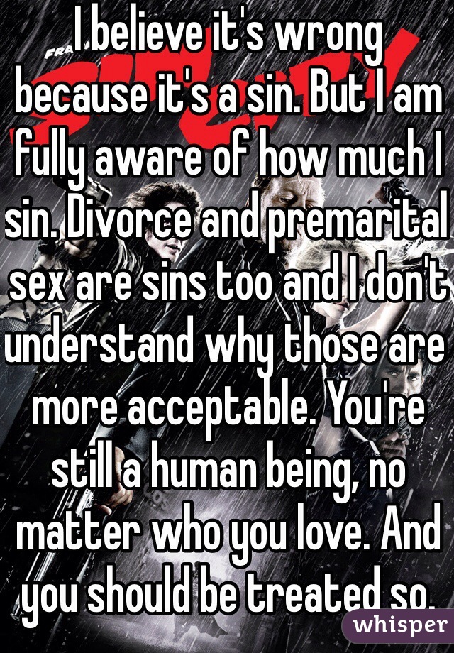 I believe it's wrong because it's a sin. But I am fully aware of how much I sin. Divorce and premarital sex are sins too and I don't understand why those are more acceptable. You're still a human being, no matter who you love. And you should be treated so.