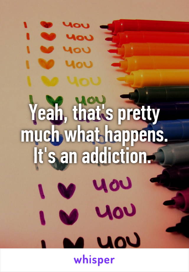 Yeah, that's pretty much what happens. It's an addiction. 