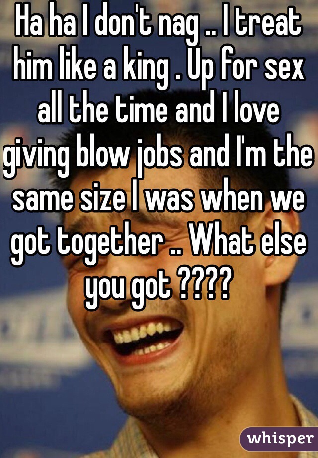 Ha ha I don't nag .. I treat him like a king . Up for sex all the time and I love giving blow jobs and I'm the same size I was when we got together .. What else you got ???? 