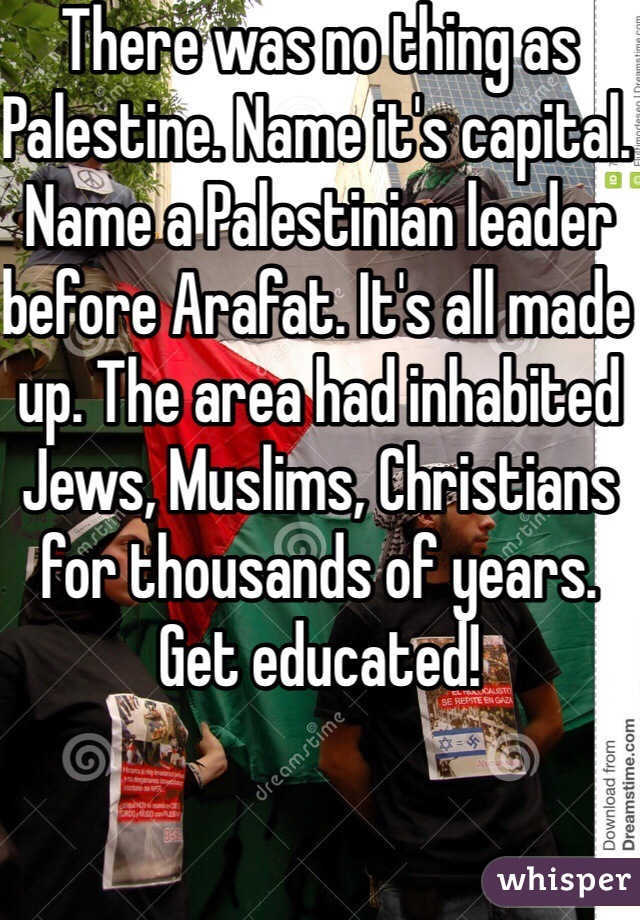 There was no thing as Palestine. Name it's capital. Name a Palestinian leader before Arafat. It's all made up. The area had inhabited Jews, Muslims, Christians for thousands of years. Get educated!