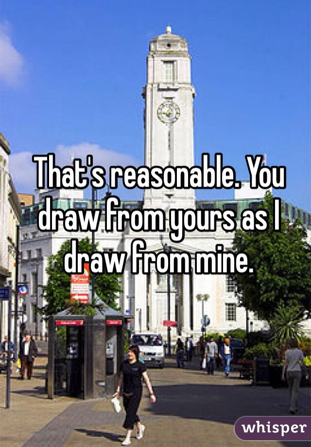 That's reasonable. You draw from yours as I draw from mine.