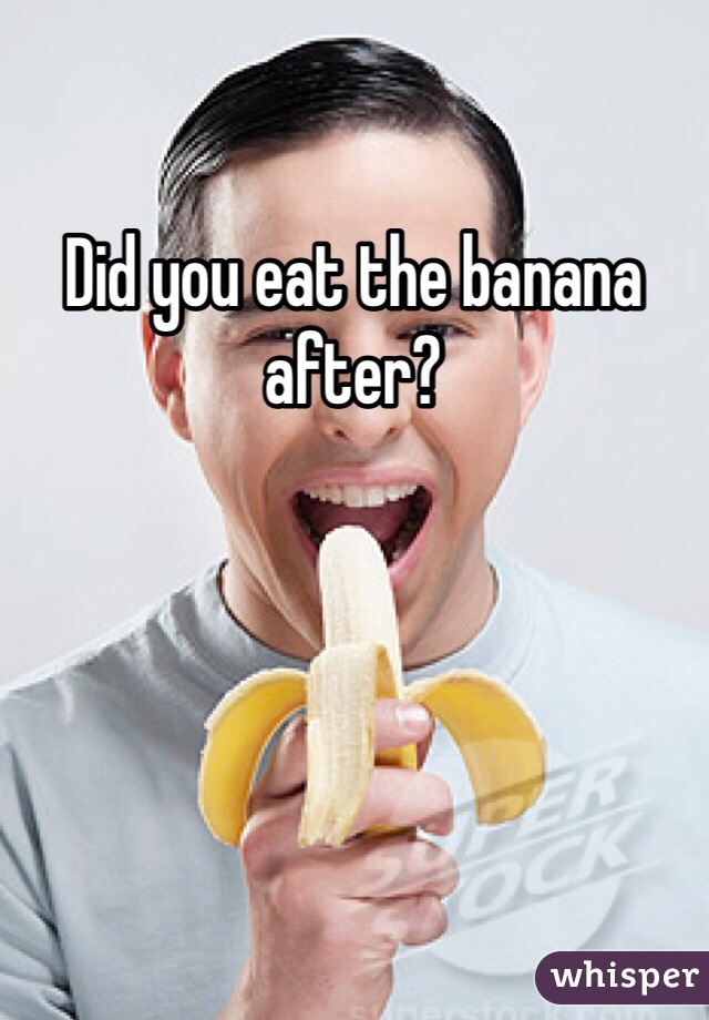 Did you eat the banana after? 