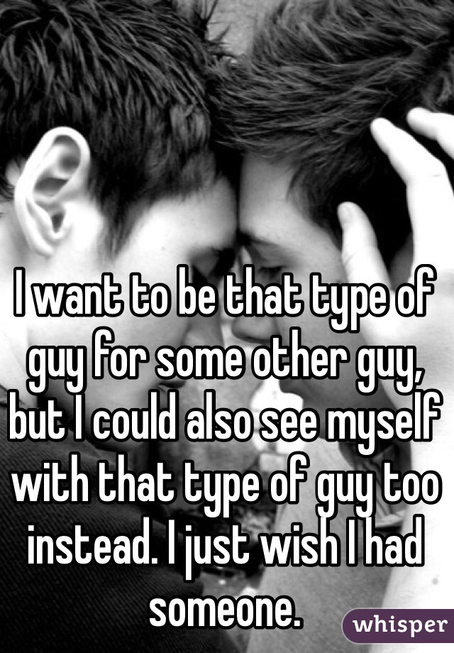 I want to be that type of guy for some other guy, but I could also see myself with that type of guy too instead. I just wish I had someone.