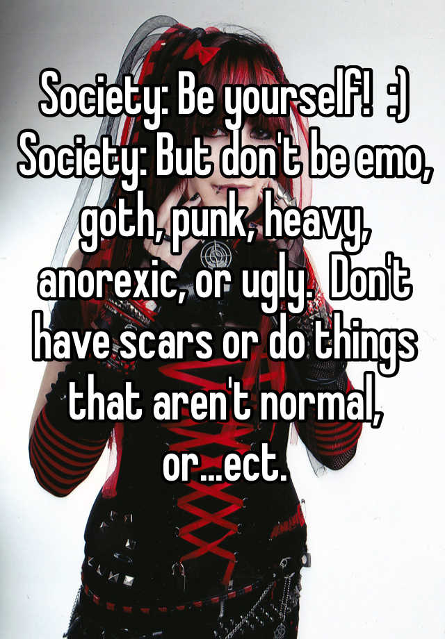 Society: Be yourself!  :)
Society: But don't be emo, goth, punk, heavy, anorexic, or ugly.  Don't have scars or do things that aren't normal, or...ect.