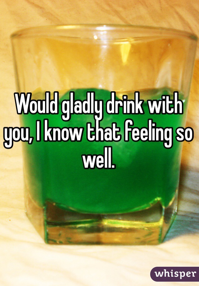 Would gladly drink with you, I know that feeling so well.