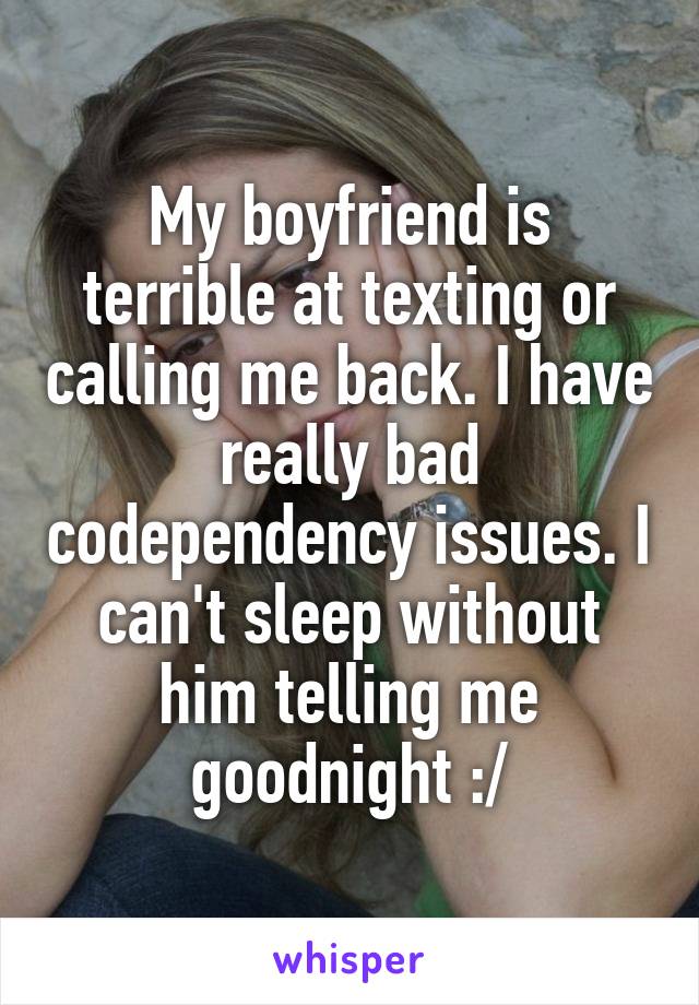 My boyfriend is terrible at texting or calling me back. I have really bad codependency issues. I can't sleep without him telling me goodnight :/