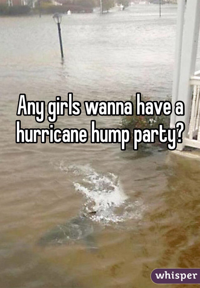 Any girls wanna have a hurricane hump party? 