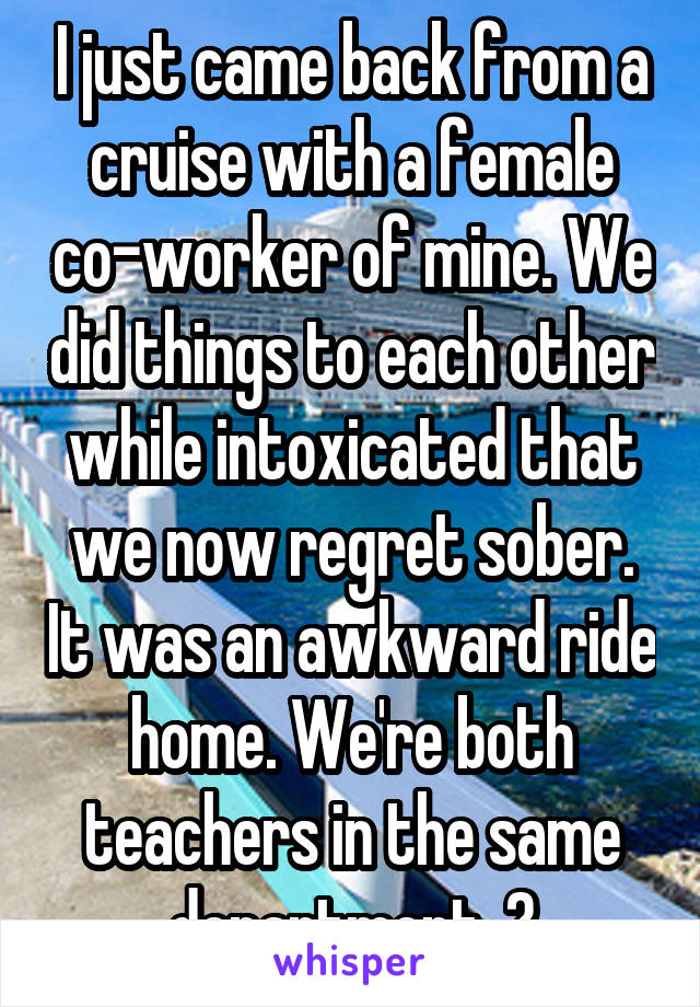 I just came back from a cruise with a female co-worker of mine. We did things to each other while intoxicated that we now regret sober. It was an awkward ride home. We're both teachers in the same department. 😰