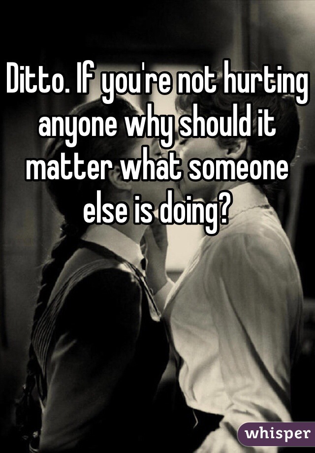 Ditto. If you're not hurting anyone why should it matter what someone else is doing?