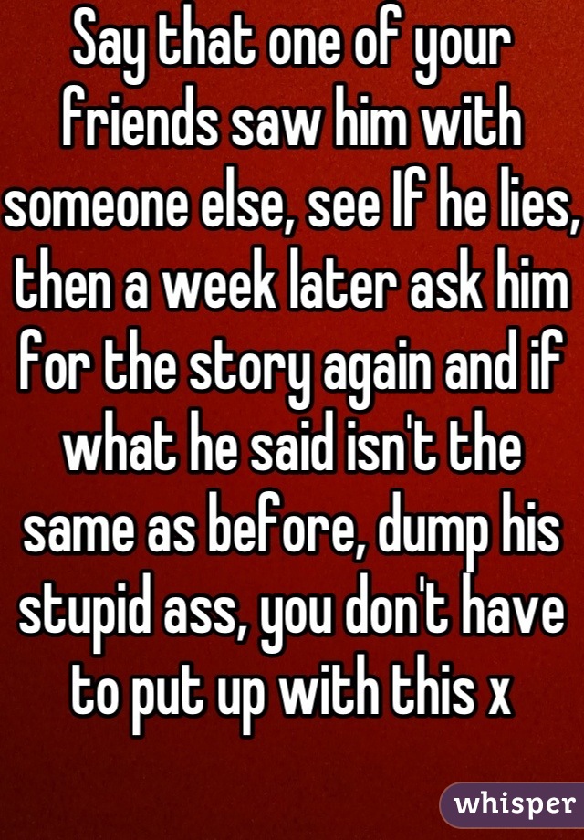 Say that one of your friends saw him with someone else, see If he lies, then a week later ask him for the story again and if what he said isn't the same as before, dump his stupid ass, you don't have to put up with this x