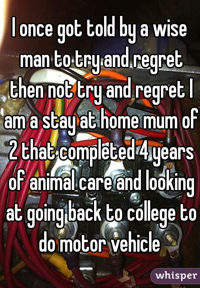 I once got told by a wise man to try and regret then not try and regret I am a stay at home mum of 2 that completed 4 years of animal care and looking at going back to college to do motor vehicle 