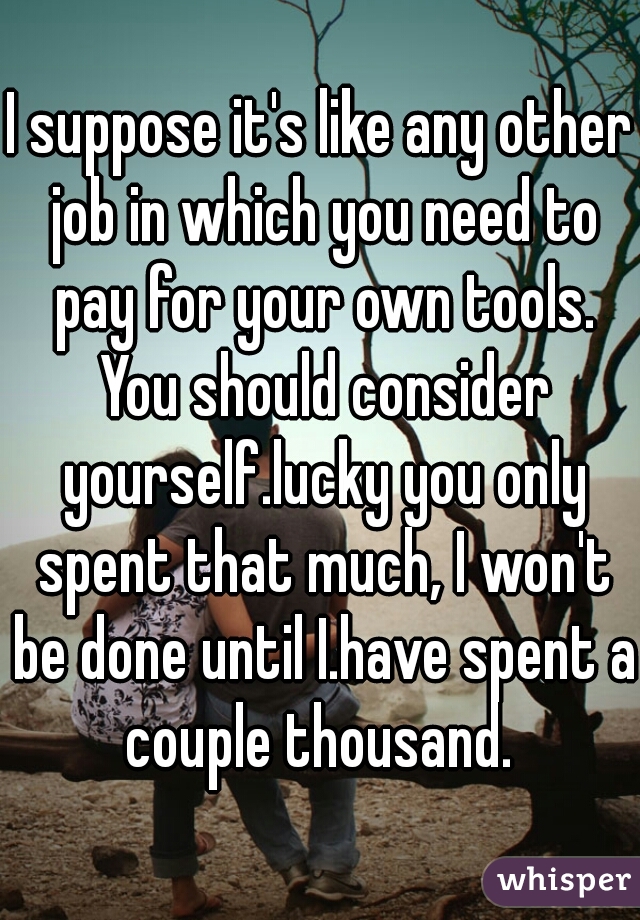 I suppose it's like any other job in which you need to pay for your own tools. You should consider yourself.lucky you only spent that much, I won't be done until I.have spent a couple thousand. 