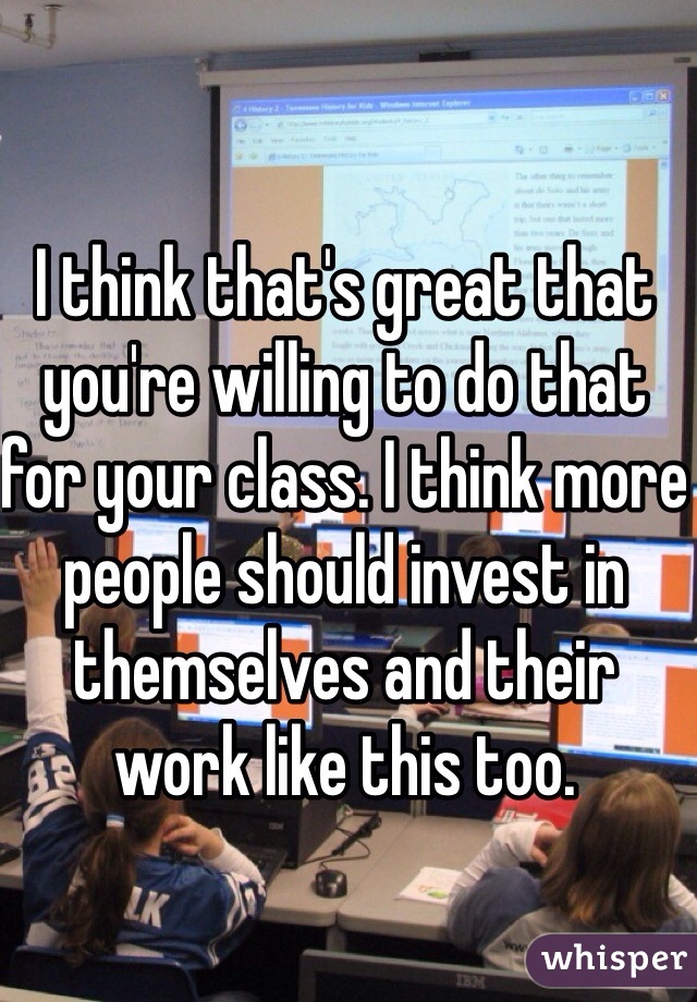 I think that's great that you're willing to do that for your class. I think more people should invest in themselves and their work like this too. 