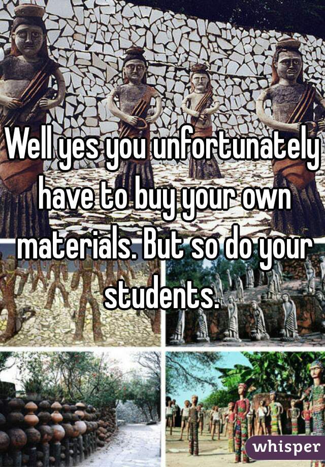 Well yes you unfortunately have to buy your own materials. But so do your students. 