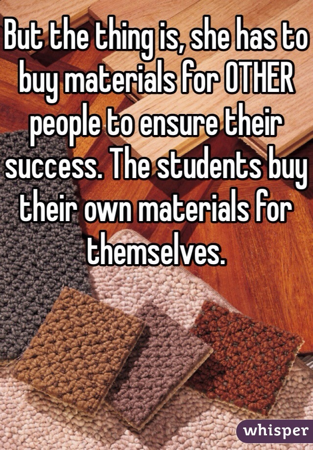 But the thing is, she has to buy materials for OTHER people to ensure their success. The students buy their own materials for themselves. 