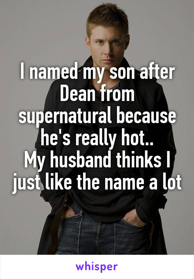 I named my son after Dean from supernatural because he's really hot..
My husband thinks I just like the name a lot 