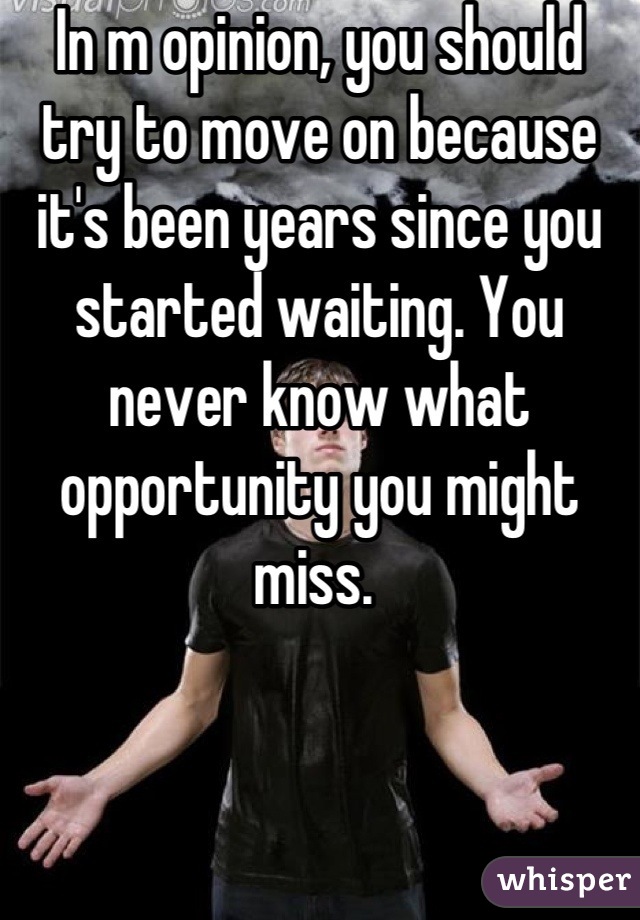 In m opinion, you should try to move on because it's been years since you started waiting. You never know what opportunity you might miss. 