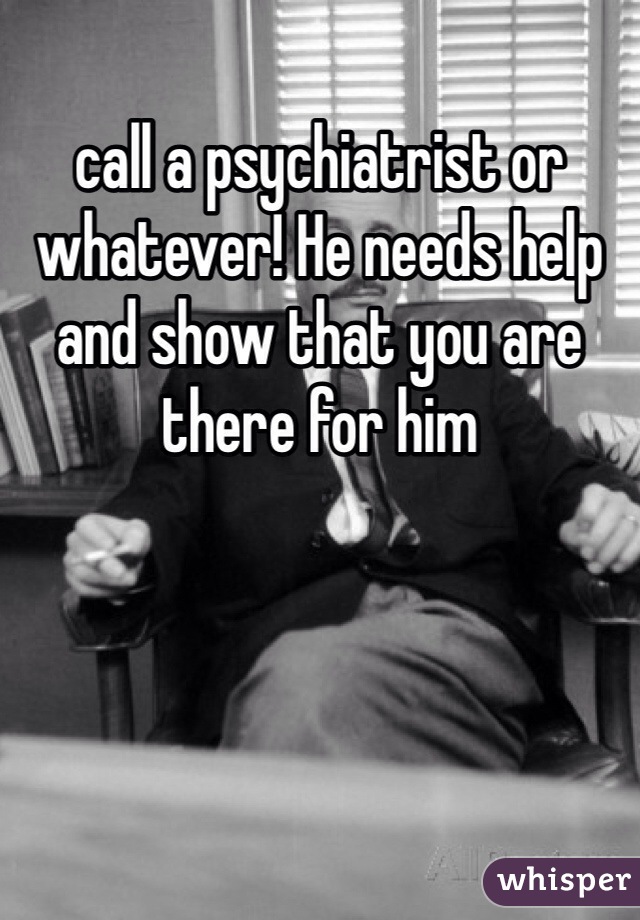 call a psychiatrist or whatever! He needs help and show that you are there for him