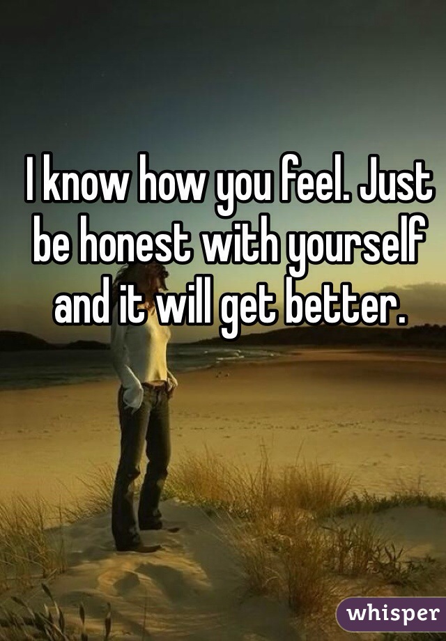 I know how you feel. Just be honest with yourself and it will get better. 