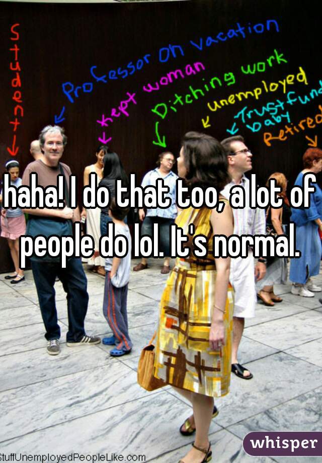 haha! I do that too, a lot of people do lol. It's normal. 