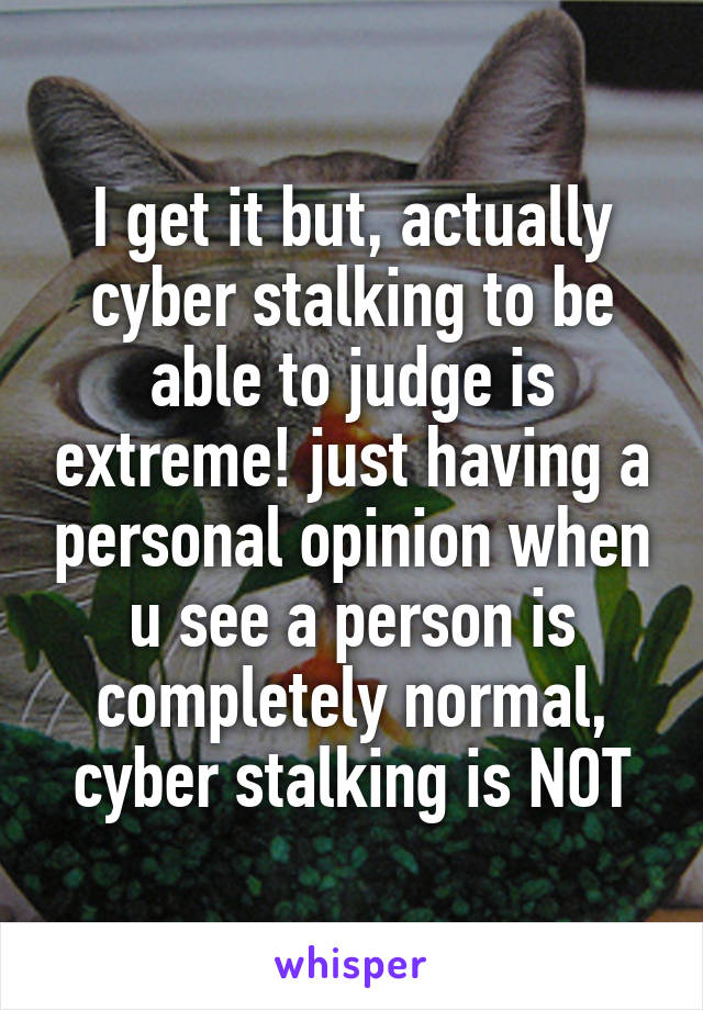 I get it but, actually cyber stalking to be able to judge is extreme! just having a personal opinion when u see a person is completely normal, cyber stalking is NOT