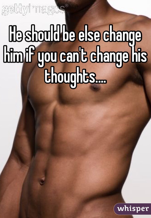 He should be else change him if you can't change his thoughts....