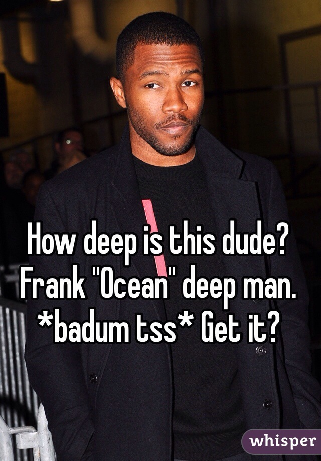 How deep is this dude? Frank "Ocean" deep man.  *badum tss* Get it?