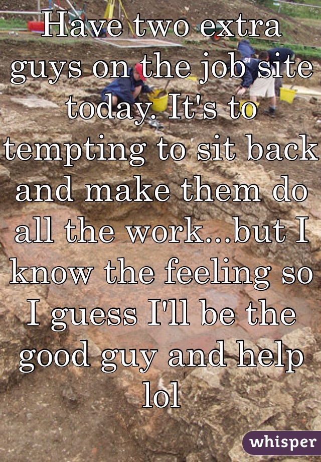 Have two extra guys on the job site today. It's to tempting to sit back and make them do all the work...but I know the feeling so I guess I'll be the good guy and help lol