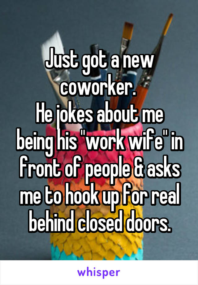 Just got a new coworker. 
He jokes about me being his "work wife" in front of people & asks me to hook up for real behind closed doors.