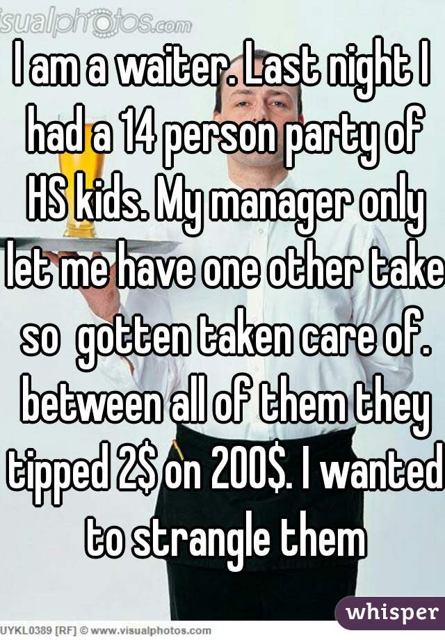 I am a waiter. Last night I had a 14 person party of HS kids. My manager only let me have one other take so  gotten taken care of. between all of them they tipped 2$ on 200$. I wanted to strangle them