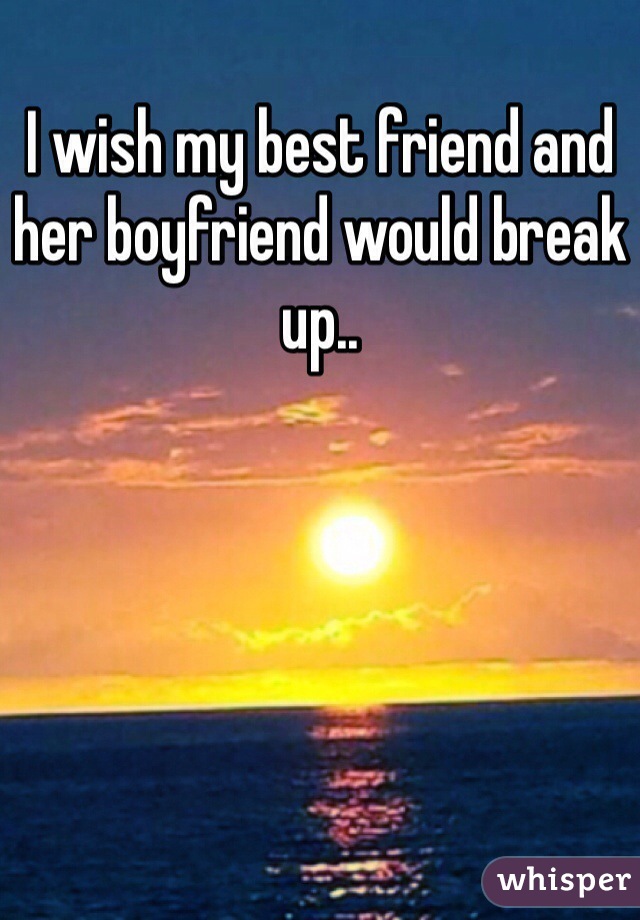 I wish my best friend and her boyfriend would break up.. 