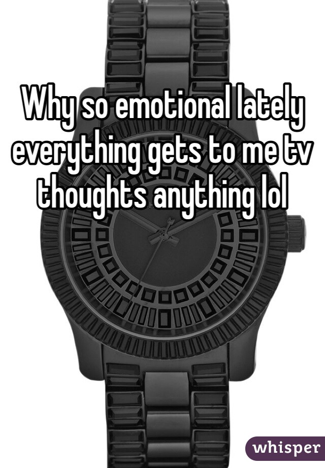 Why so emotional lately everything gets to me tv thoughts anything lol