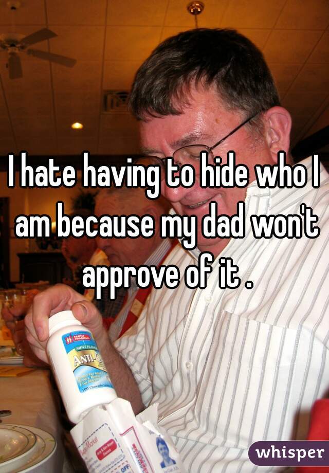 I hate having to hide who I am because my dad won't approve of it .
